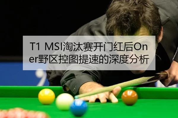 T1 MSI淘汰赛开门红后Oner野区控图提速的深度分析